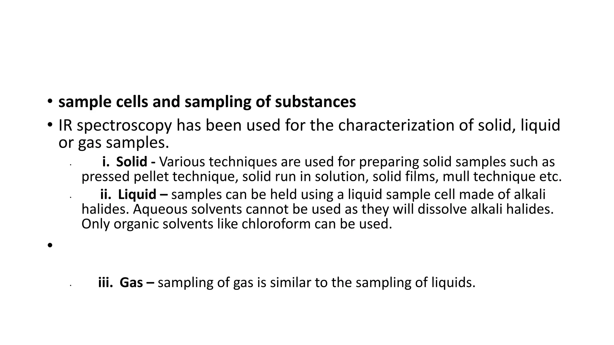 • sample cells and sampling of substances
• IR spectroscopy has been used for the characterization of solid, liquid
or gas samples.
• i. Solid - Various techniques are used for preparing solid samples such as
pressed pellet technique, solid run in solution, solid films, mull technique etc.
• ii. Liquid – samples can be held using a liquid sample cell made of alkali
halides. Aqueous solvents cannot be used as they will dissolve alkali halides.
Only organic solvents like chloroform can be used.
•
• iii. Gas – sampling of gas is similar to the sampling of liquids.
 