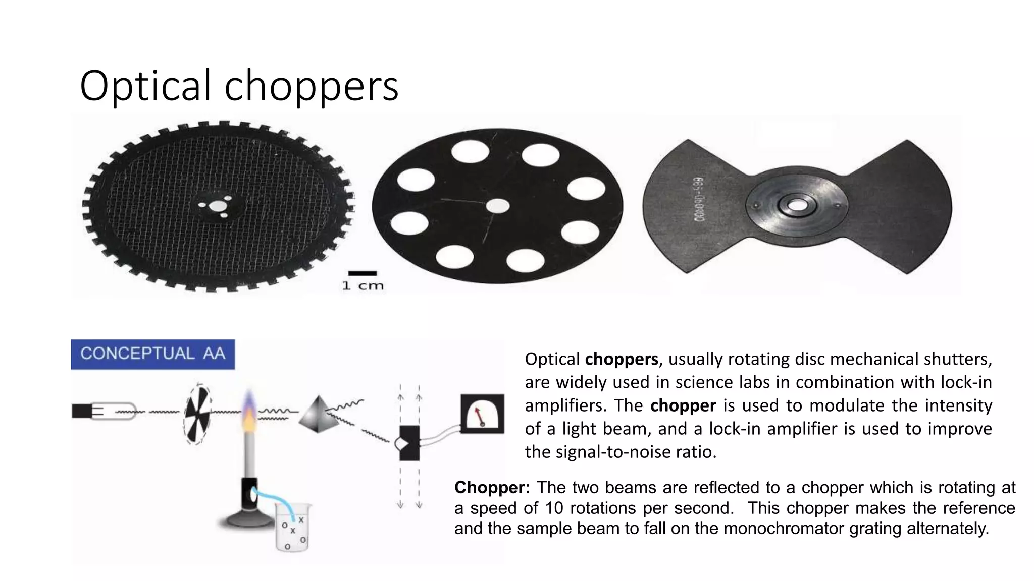 Optical choppers
Optical choppers, usually rotating disc mechanical shutters,
are widely used in science labs in combination with lock-in
amplifiers. The chopper is used to modulate the intensity
of a light beam, and a lock-in amplifier is used to improve
the signal-to-noise ratio.
Chopper: The two beams are reflected to a chopper which is rotating at
a speed of 10 rotations per second. This chopper makes the reference
and the sample beam to fall on the monochromator grating alternately.
 