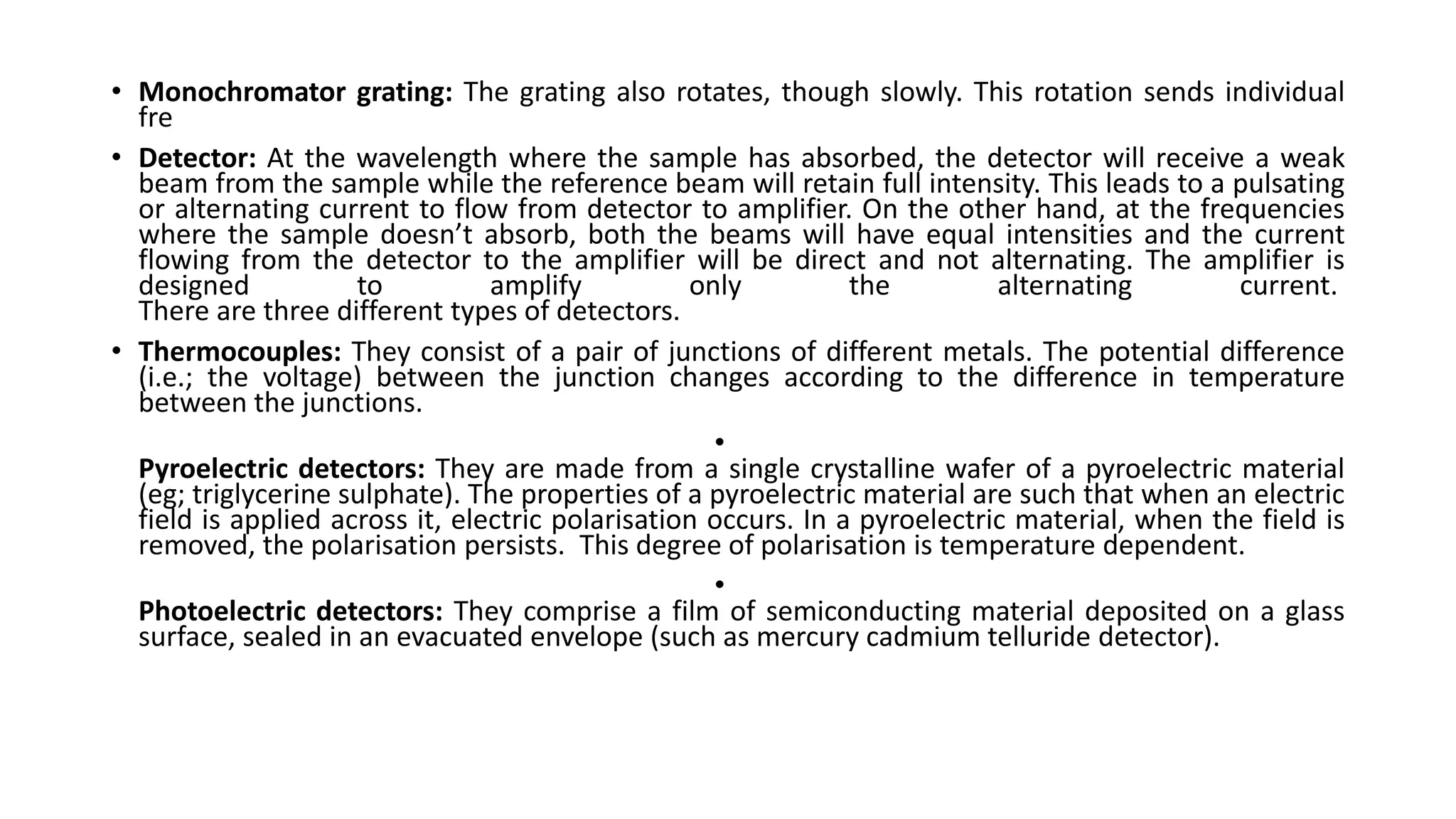 • Monochromator grating: The grating also rotates, though slowly. This rotation sends individual
fre
• Detector: At the wavelength where the sample has absorbed, the detector will receive a weak
beam from the sample while the reference beam will retain full intensity. This leads to a pulsating
or alternating current to flow from detector to amplifier. On the other hand, at the frequencies
where the sample doesn’t absorb, both the beams will have equal intensities and the current
flowing from the detector to the amplifier will be direct and not alternating. The amplifier is
designed to amplify only the alternating current.
There are three different types of detectors.
• Thermocouples: They consist of a pair of junctions of different metals. The potential difference
(i.e.; the voltage) between the junction changes according to the difference in temperature
between the junctions.
•
Pyroelectric detectors: They are made from a single crystalline wafer of a pyroelectric material
(eg; triglycerine sulphate). The properties of a pyroelectric material are such that when an electric
field is applied across it, electric polarisation occurs. In a pyroelectric material, when the field is
removed, the polarisation persists. This degree of polarisation is temperature dependent.
•
Photoelectric detectors: They comprise a film of semiconducting material deposited on a glass
surface, sealed in an evacuated envelope (such as mercury cadmium telluride detector).
 