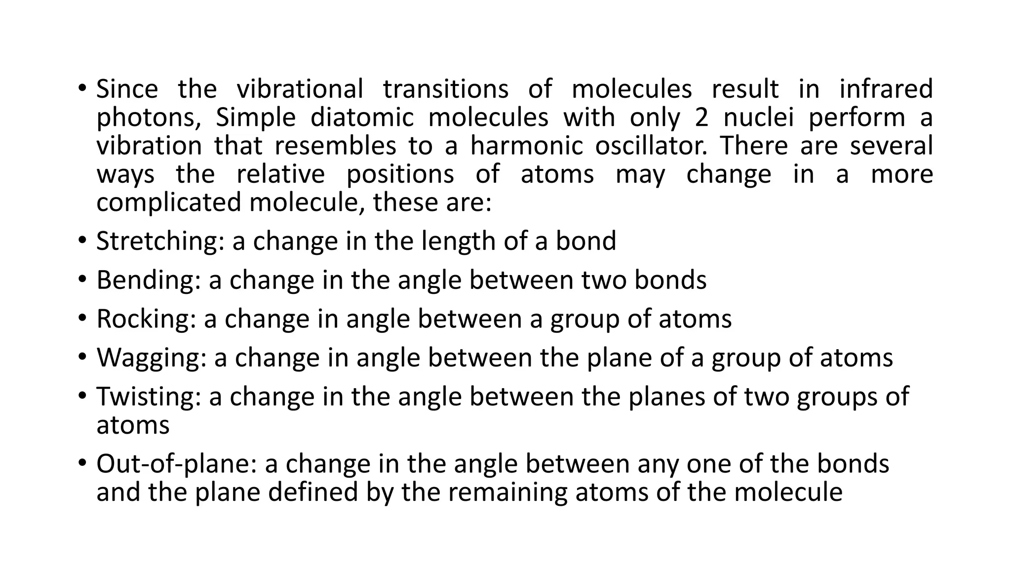 • Since the vibrational transitions of molecules result in infrared
photons, Simple diatomic molecules with only 2 nuclei perform a
vibration that resembles to a harmonic oscillator. There are several
ways the relative positions of atoms may change in a more
complicated molecule, these are:
• Stretching: a change in the length of a bond
• Bending: a change in the angle between two bonds
• Rocking: a change in angle between a group of atoms
• Wagging: a change in angle between the plane of a group of atoms
• Twisting: a change in the angle between the planes of two groups of
atoms
• Out-of-plane: a change in the angle between any one of the bonds
and the plane defined by the remaining atoms of the molecule
 