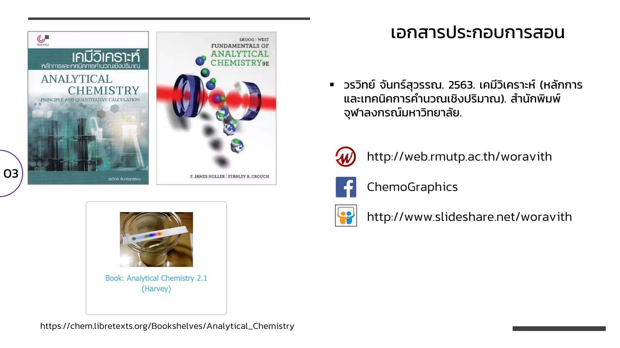 https://chem.libretexts.org/Bookshelves/Analytical_Chemistry
เอกสารประกอบการสอน
03
http://www.slideshare.net/woravith
http://web.rmutp.ac.th/woravith
ChemoGraphics
▪ วรวิทย์ จันทร์สุวรรณ. 2563. เคมีวิเคราะห์ (หลักการ
และเทคนิคการคานวณเชิงปริมาณ). สานักพิมพ์
จุฬาลงกรณ์มหาวิทยาลัย.
 