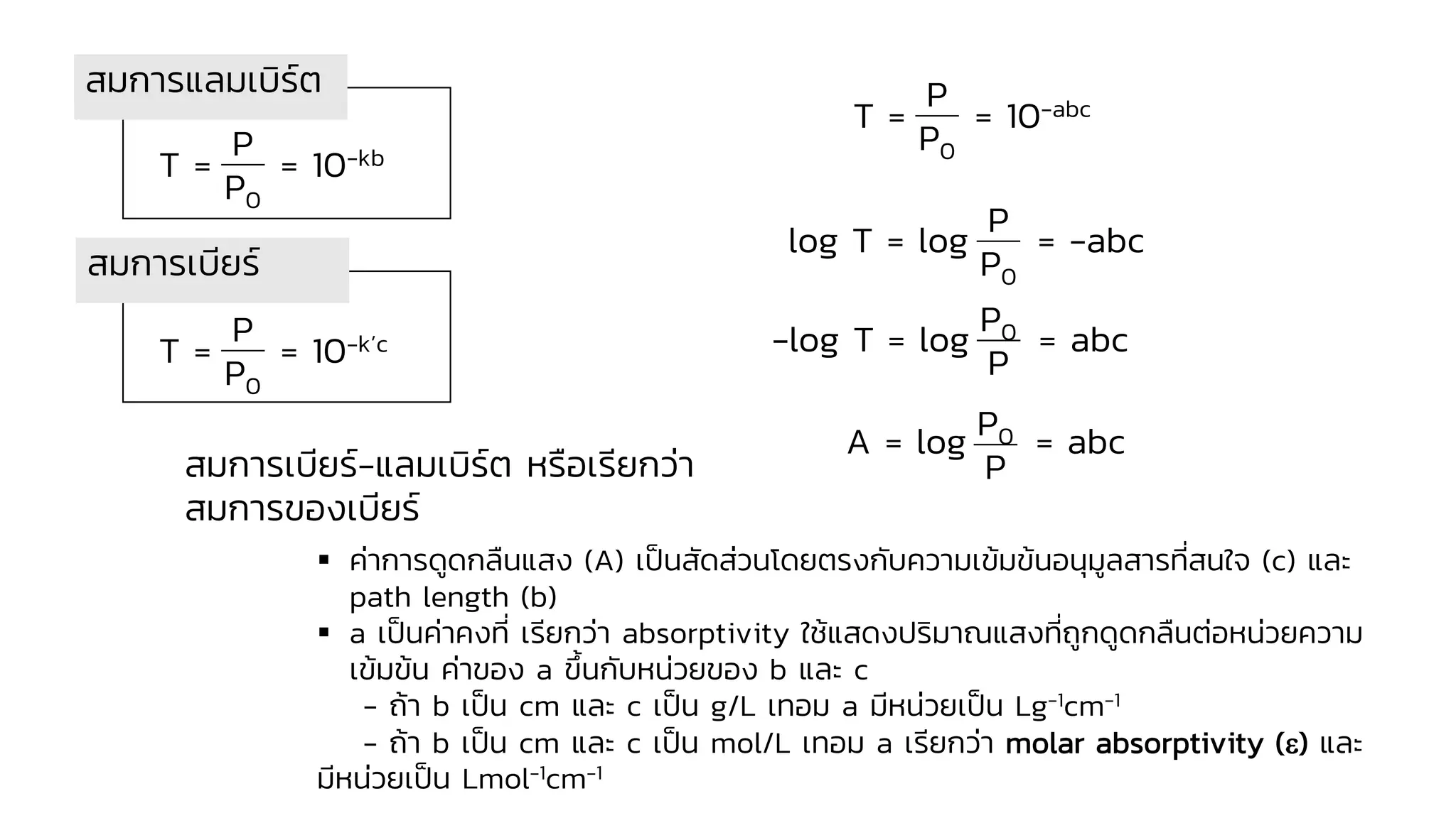 T = = 10-kb
P
P0
T = = 10-k’c
P
P0
T = = 10-abc
P
P0
สมการแลมเบิร์ต
log T = log = -abc
P
P0
-log T = log = abc
P0
P
A = log = abc
P0
P
สมการเบียร์-แลมเบิร์ต หรือเรียกว่า
สมการของเบียร์
▪ ค่าการดูดกลืนแสง (A) เป็นสัดส่วนโดยตรงกับความเข้มข้นอนุมูลสารที่สนใจ (c) และ
path length (b)
▪ a เป็นค่าคงที่ เรียกว่า absorptivity ใช้แสดงปริมาณแสงที่ถูกดูดกลืนต่อหน่วยความ
เข้มข้น ค่าของ a ขึ้นกับหน่วยของ b และ c
- ถ้า b เป็น cm และ c เป็น g/L เทอม a มีหน่วยเป็น Lg-1cm-1
- ถ้า b เป็น cm และ c เป็น mol/L เทอม a เรียกว่า molar absorptivity () และ
มีหน่วยเป็น Lmol-1cm-1
สมการเบียร์
 