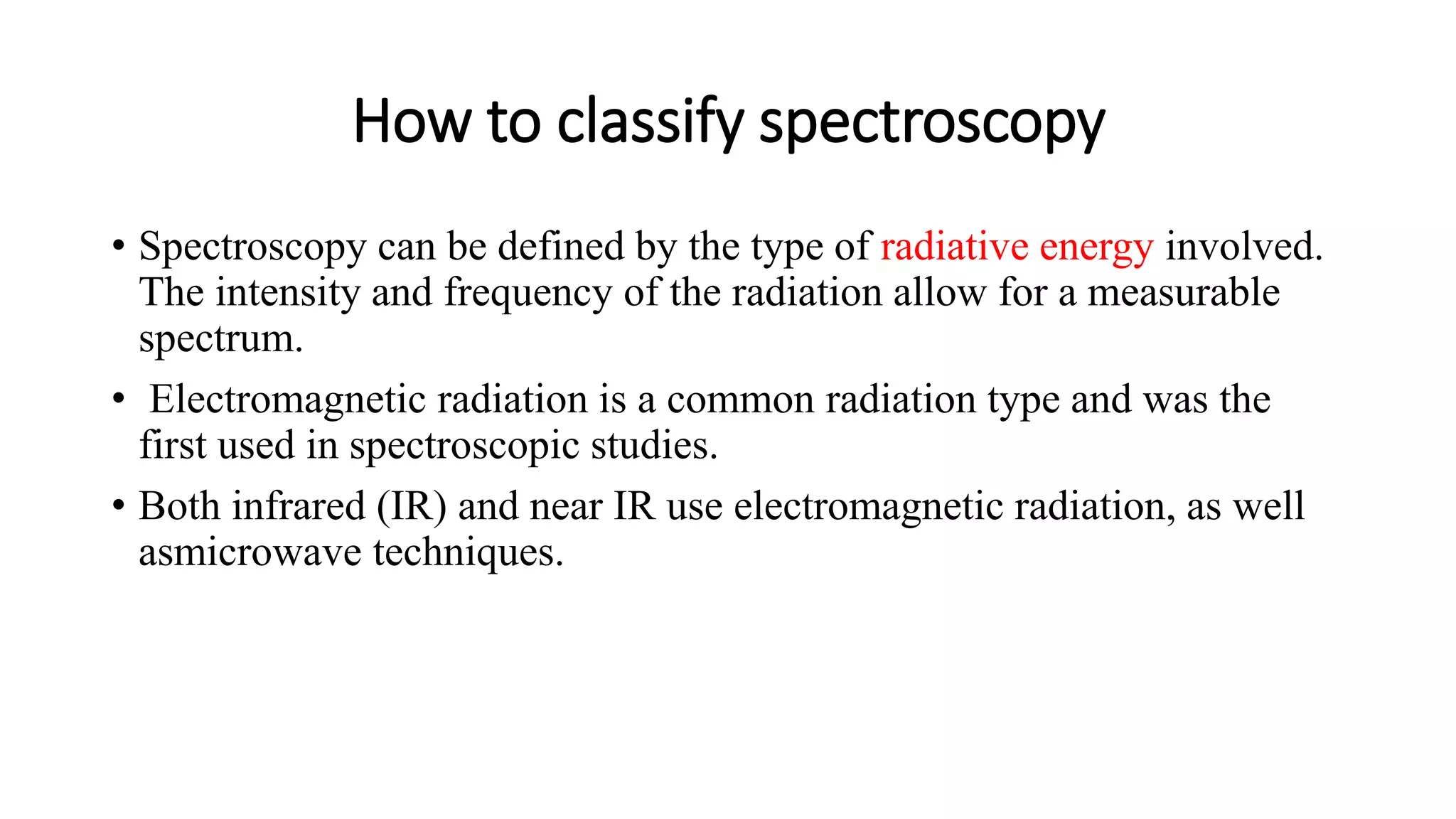 How to classify spectroscopy
• Spectroscopy can be defined by the type of radiative energy involved.
The intensity and frequency of the radiation allow for a measurable
spectrum.
• Electromagnetic radiation is a common radiation type and was the
first used in spectroscopic studies.
• Both infrared (IR) and near IR use electromagnetic radiation, as well
asmicrowave techniques.
 
