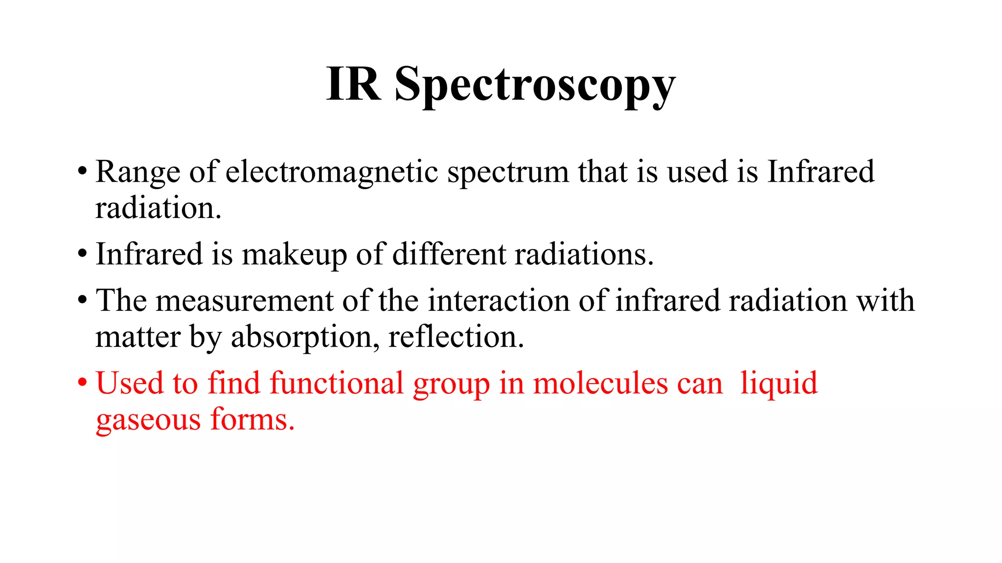 IR Spectroscopy
• Range of electromagnetic spectrum that is used is Infrared
radiation.
• Infrared is makeup of different radiations.
• The measurement of the interaction of infrared radiation with
matter by absorption, reflection.
• Used to find functional group in molecules can liquid
gaseous forms.
 