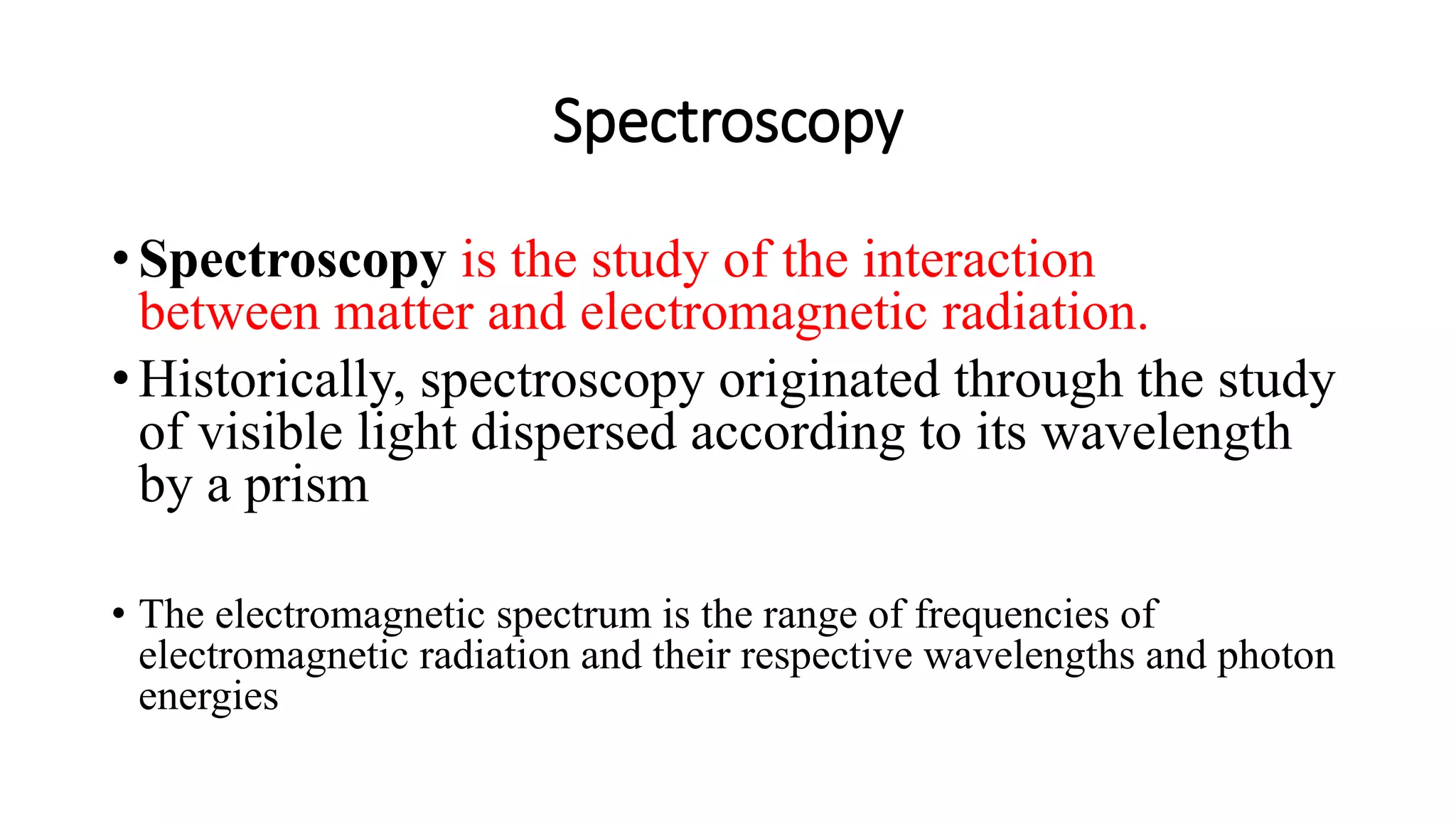 Spectroscopy
• Spectroscopy is the study of the interaction
between matter and electromagnetic radiation.
• Historically, spectroscopy originated through the study
of visible light dispersed according to its wavelength
by a prism
• The electromagnetic spectrum is the range of frequencies of
electromagnetic radiation and their respective wavelengths and photon
energies
 
