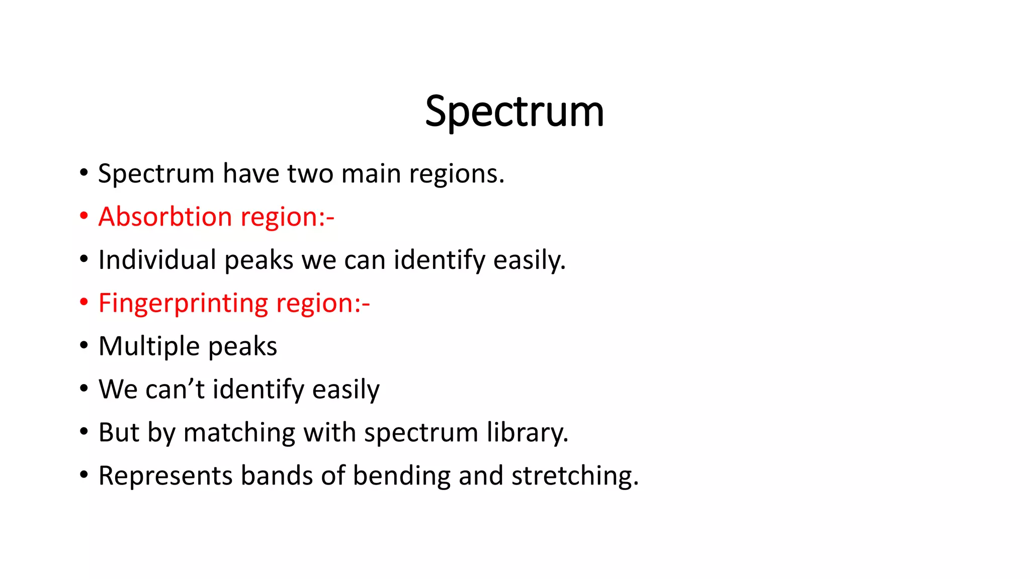 Spectrum
• Spectrum have two main regions.
• Absorbtion region:-
• Individual peaks we can identify easily.
• Fingerprinting region:-
• Multiple peaks
• We can’t identify easily
• But by matching with spectrum library.
• Represents bands of bending and stretching.
 