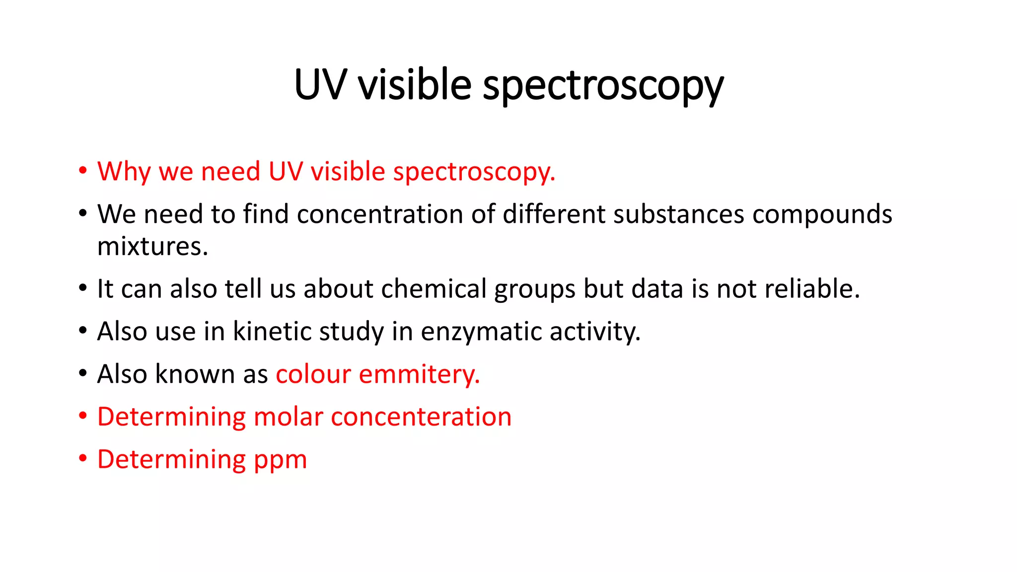 UV visible spectroscopy
• Why we need UV visible spectroscopy.
• We need to find concentration of different substances compounds
mixtures.
• It can also tell us about chemical groups but data is not reliable.
• Also use in kinetic study in enzymatic activity.
• Also known as colour emmitery.
• Determining molar concenteration
• Determining ppm
 