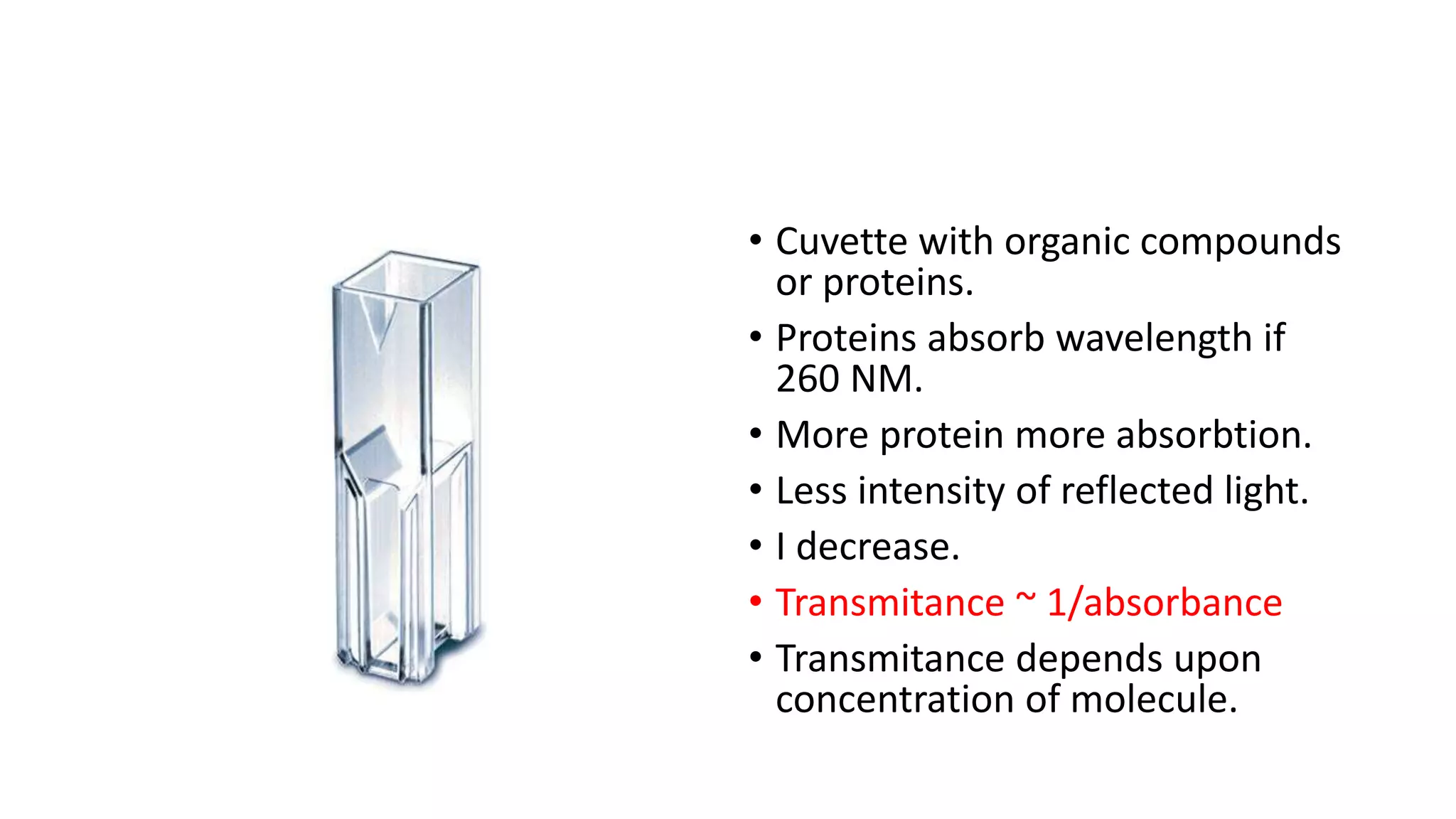 • Cuvette with organic compounds
or proteins.
• Proteins absorb wavelength if
260 NM.
• More protein more absorbtion.
• Less intensity of reflected light.
• I decrease.
• Transmitance ~ 1/absorbance
• Transmitance depends upon
concentration of molecule.
 