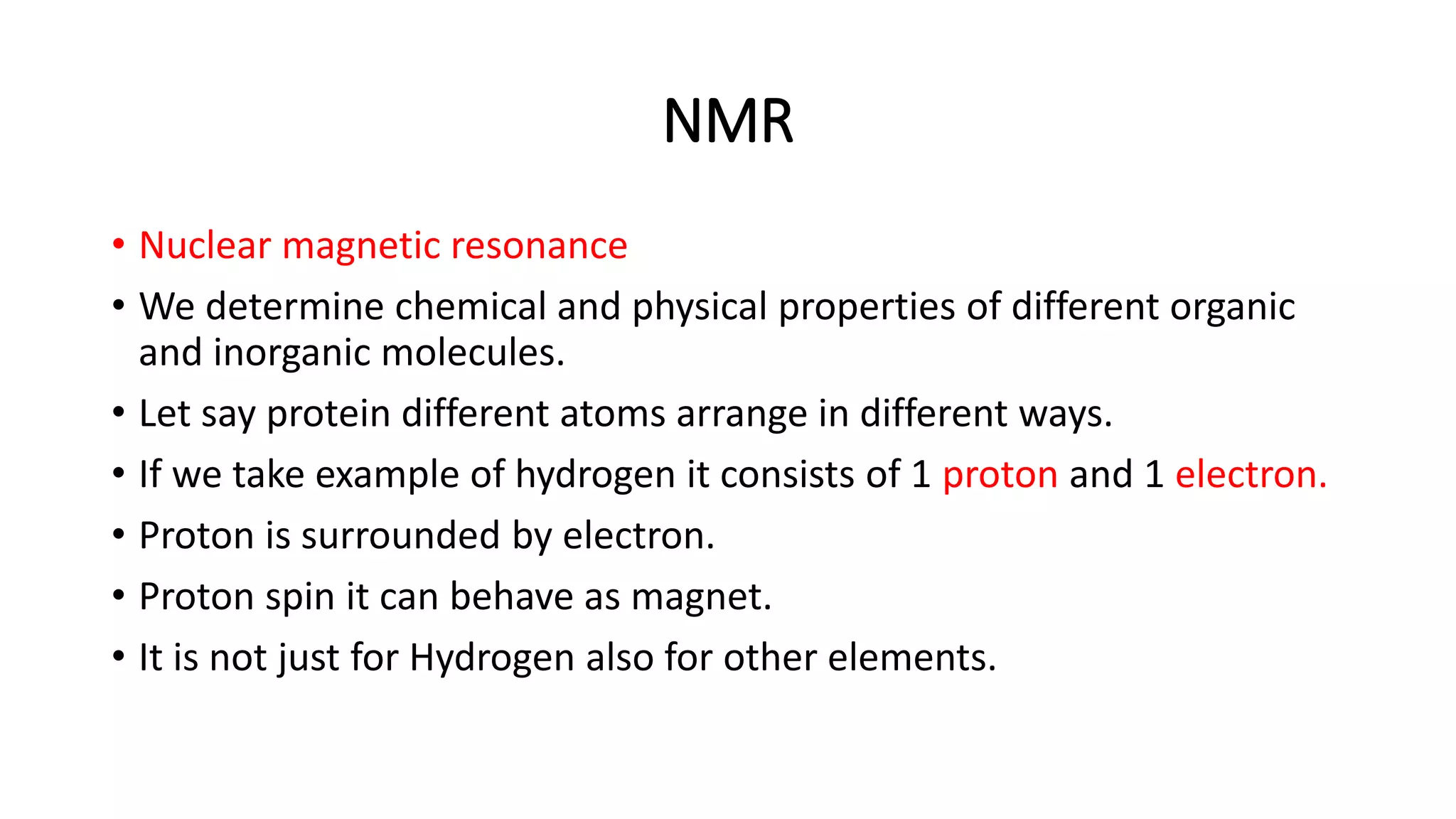 NMR
• Nuclear magnetic resonance
• We determine chemical and physical properties of different organic
and inorganic molecules.
• Let say protein different atoms arrange in different ways.
• If we take example of hydrogen it consists of 1 proton and 1 electron.
• Proton is surrounded by electron.
• Proton spin it can behave as magnet.
• It is not just for Hydrogen also for other elements.
 