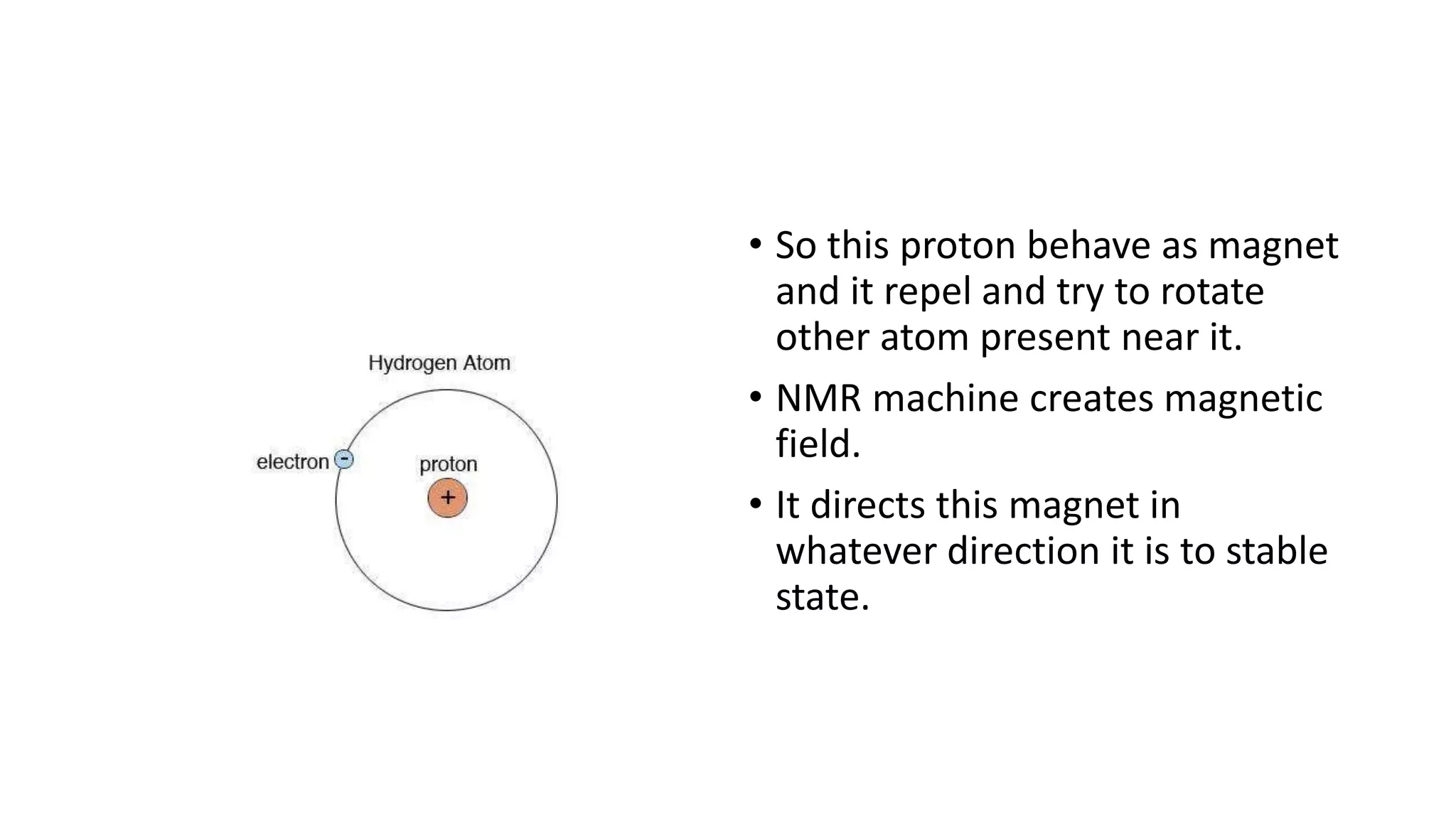 • So this proton behave as magnet
and it repel and try to rotate
other atom present near it.
• NMR machine creates magnetic
field.
• It directs this magnet in
whatever direction it is to stable
state.
 
