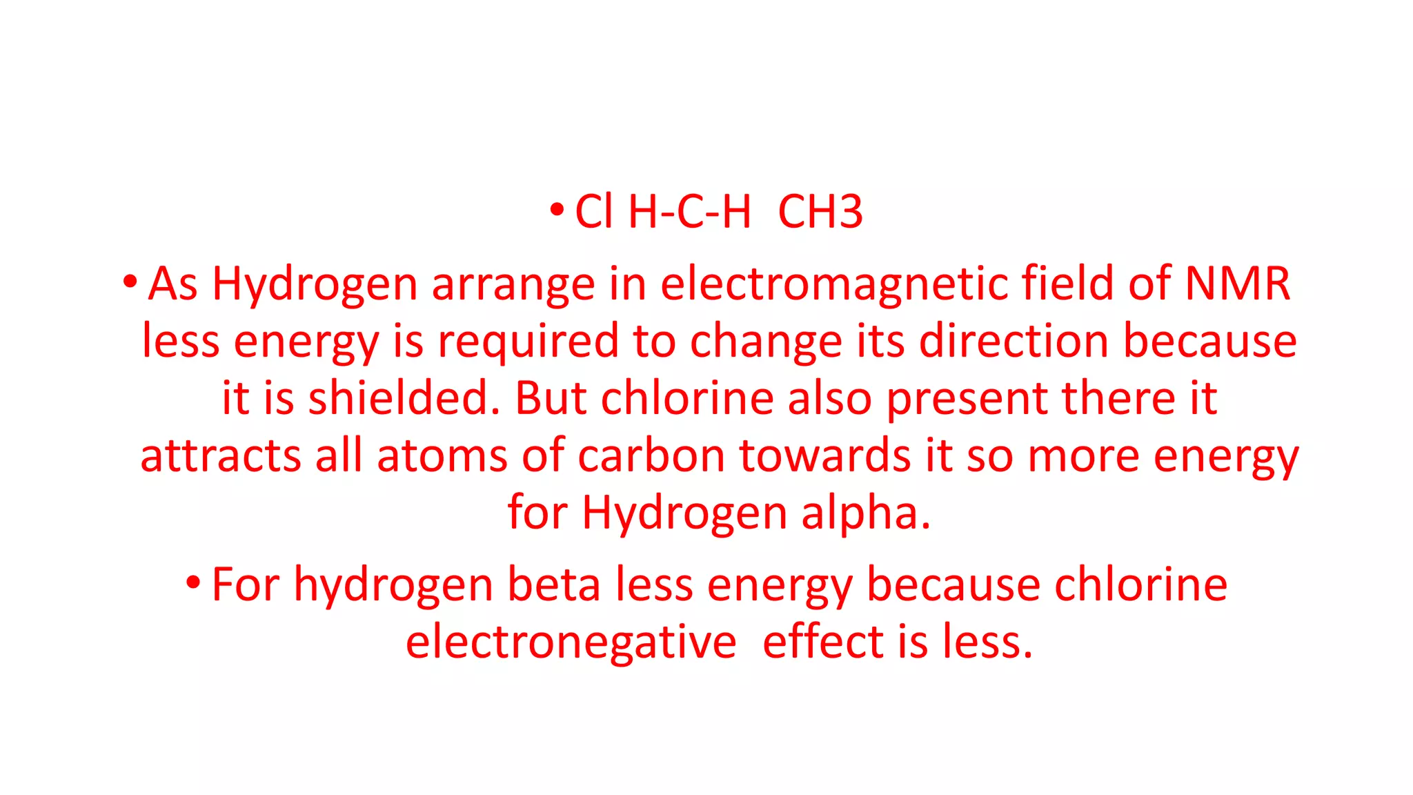 •Cl H-C-H CH3
•As Hydrogen arrange in electromagnetic field of NMR
less energy is required to change its direction because
it is shielded. But chlorine also present there it
attracts all atoms of carbon towards it so more energy
for Hydrogen alpha.
•For hydrogen beta less energy because chlorine
electronegative effect is less.
 