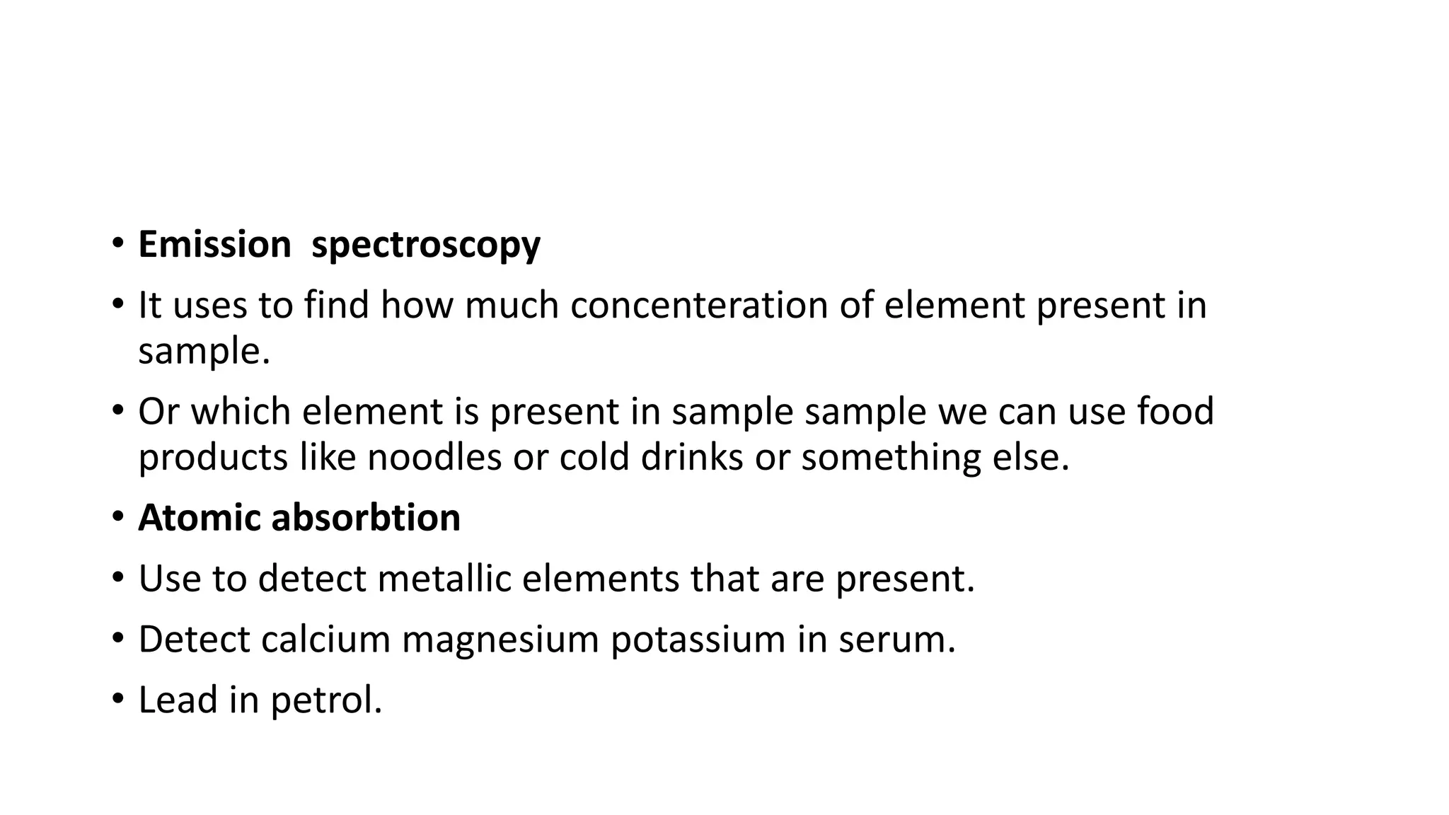 • Emission spectroscopy
• It uses to find how much concenteration of element present in
sample.
• Or which element is present in sample sample we can use food
products like noodles or cold drinks or something else.
• Atomic absorbtion
• Use to detect metallic elements that are present.
• Detect calcium magnesium potassium in serum.
• Lead in petrol.
 