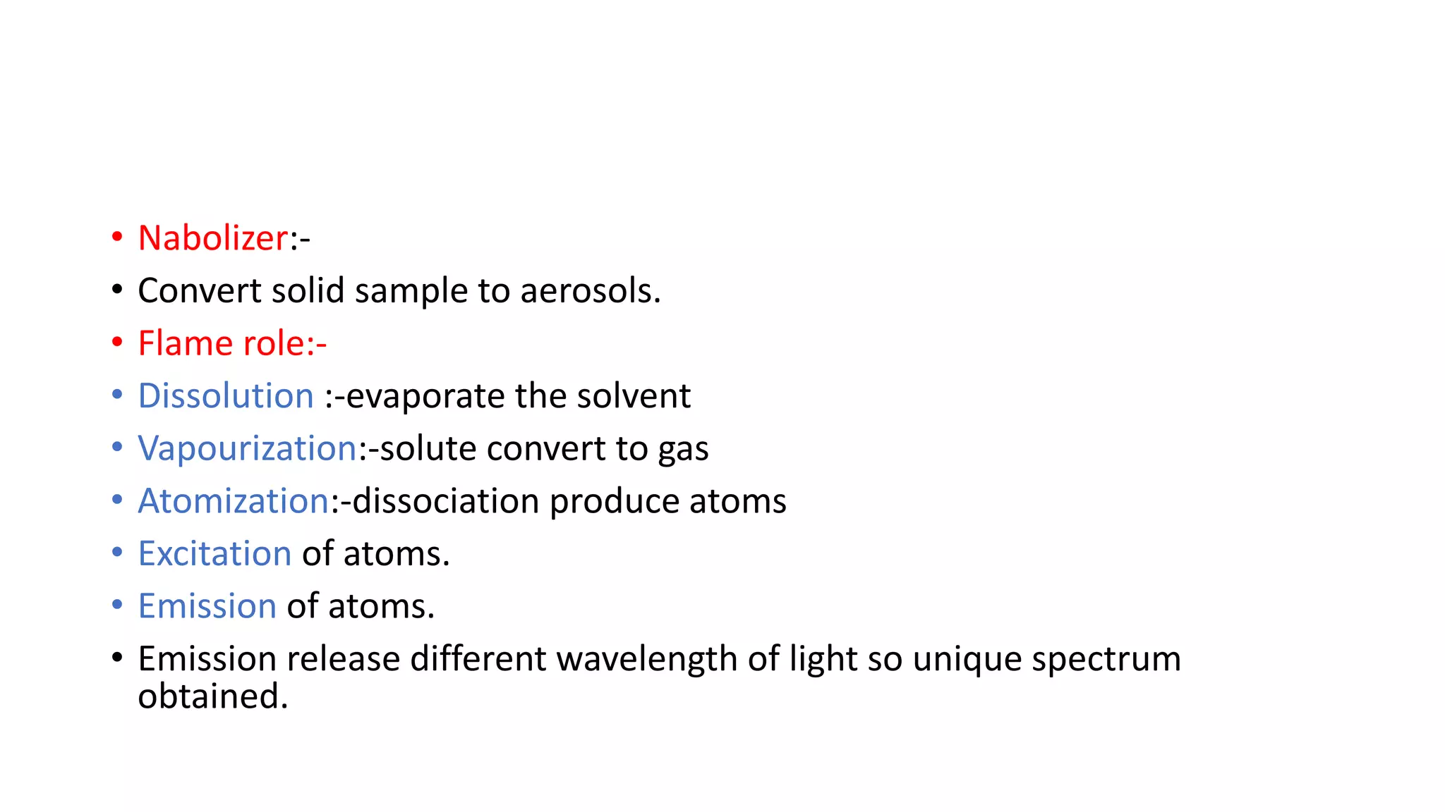 • Nabolizer:-
• Convert solid sample to aerosols.
• Flame role:-
• Dissolution :-evaporate the solvent
• Vapourization:-solute convert to gas
• Atomization:-dissociation produce atoms
• Excitation of atoms.
• Emission of atoms.
• Emission release different wavelength of light so unique spectrum
obtained.
 