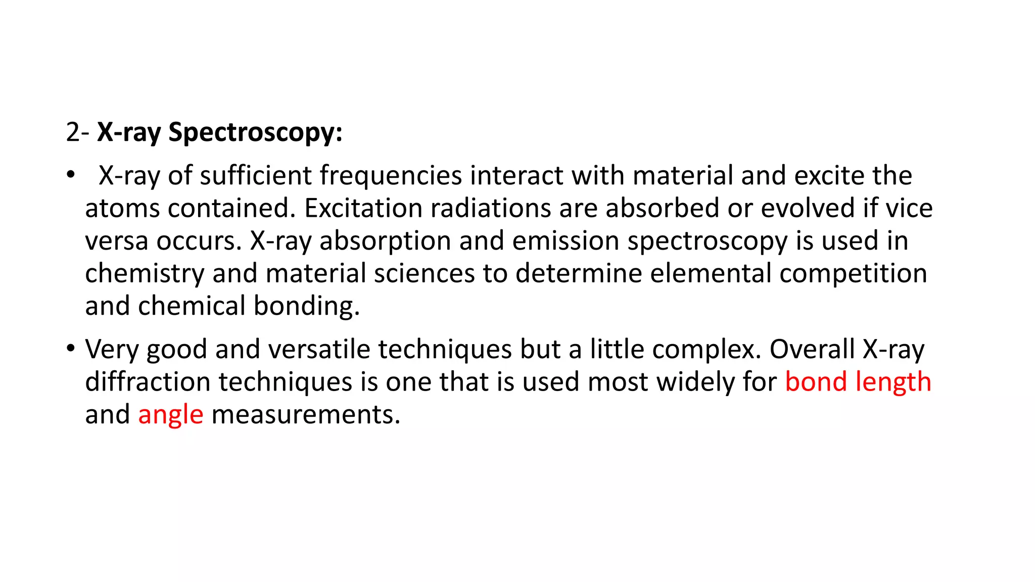 2- X-ray Spectroscopy:
• X-ray of sufficient frequencies interact with material and excite the
atoms contained. Excitation radiations are absorbed or evolved if vice
versa occurs. X-ray absorption and emission spectroscopy is used in
chemistry and material sciences to determine elemental competition
and chemical bonding.
• Very good and versatile techniques but a little complex. Overall X-ray
diffraction techniques is one that is used most widely for bond length
and angle measurements.
 