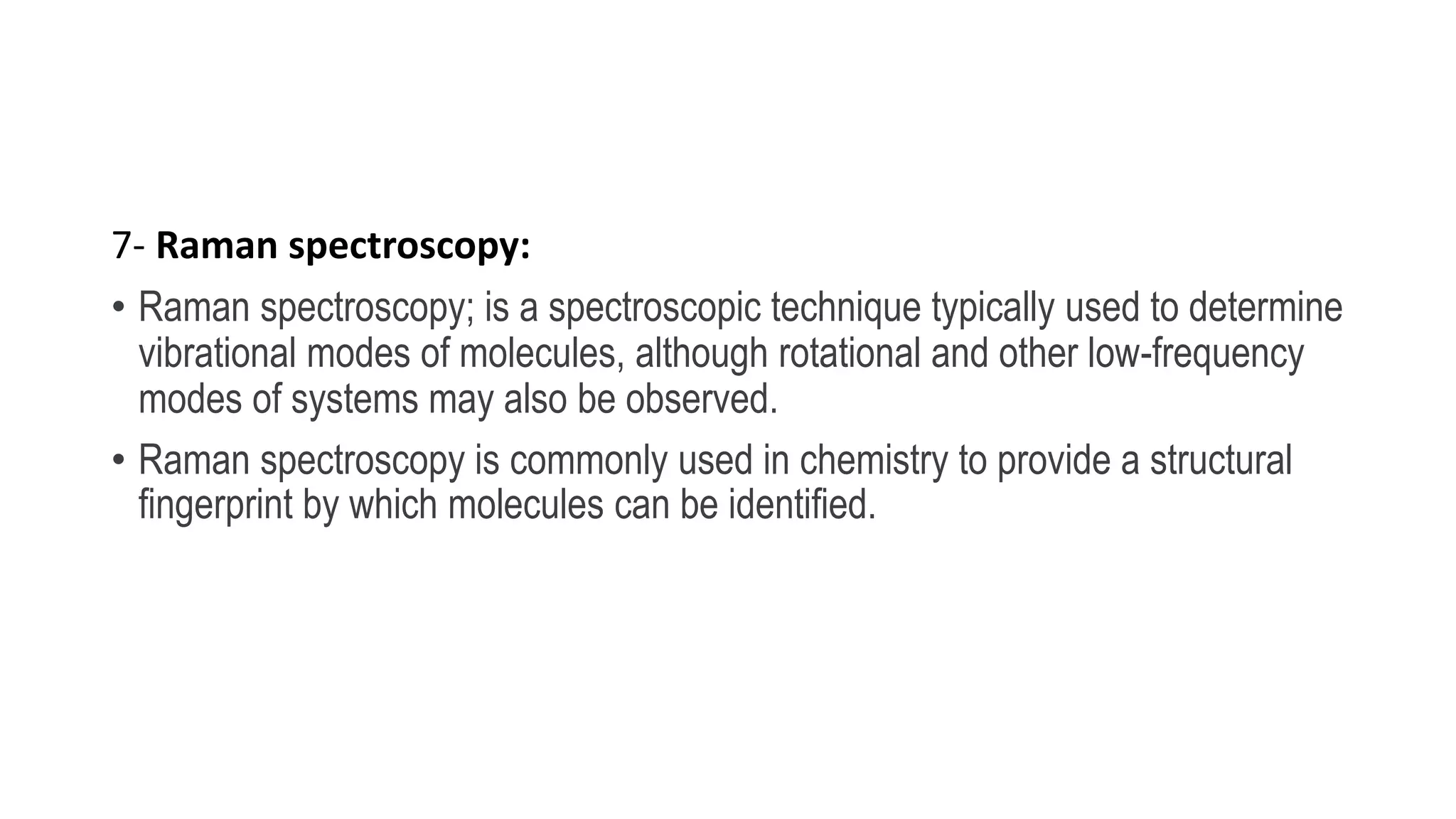 7- Raman spectroscopy:
• Raman spectroscopy; is a spectroscopic technique typically used to determine
vibrational modes of molecules, although rotational and other low-frequency
modes of systems may also be observed.
• Raman spectroscopy is commonly used in chemistry to provide a structural
fingerprint by which molecules can be identified.
 