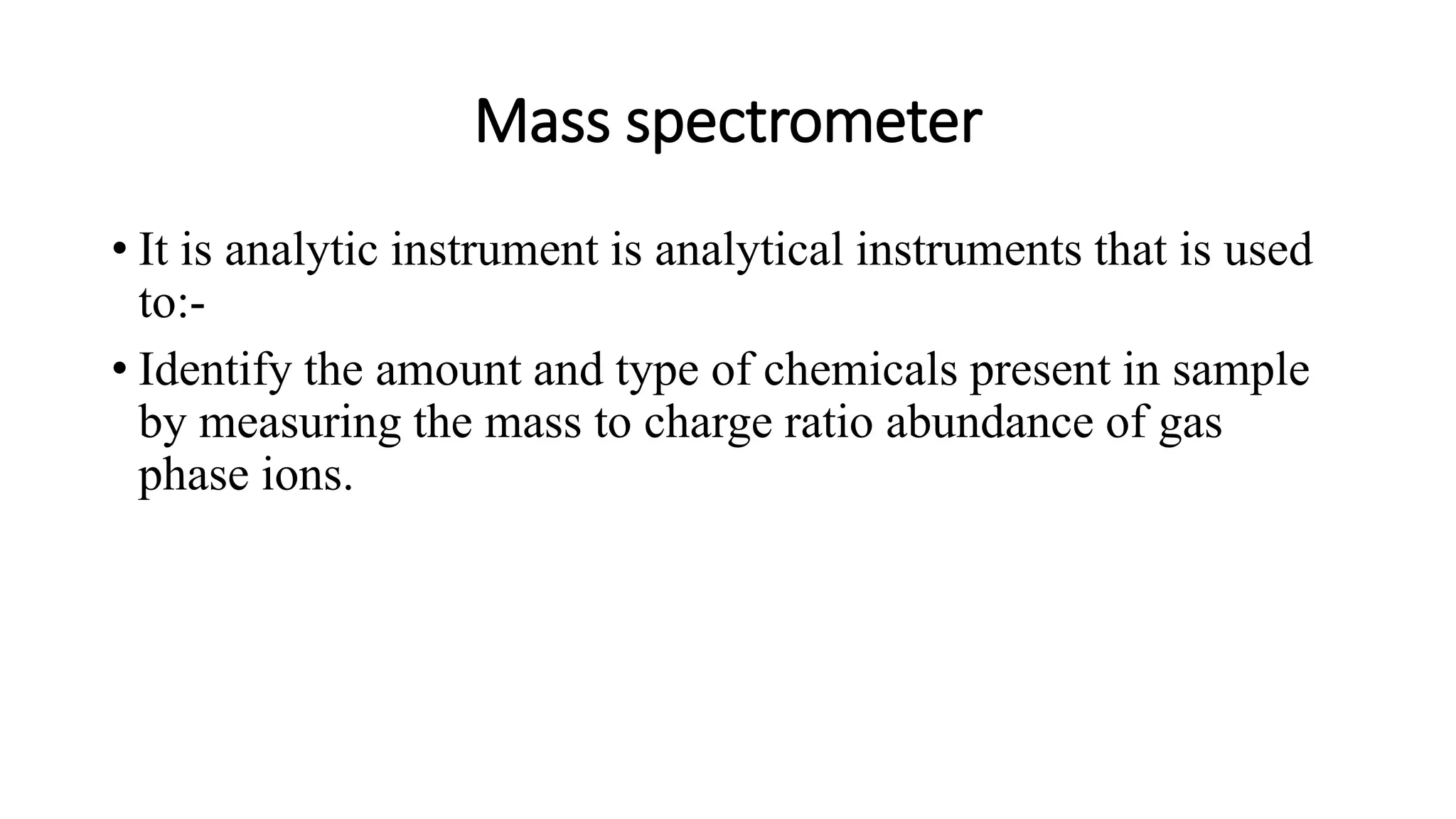 Mass spectrometer
• It is analytic instrument is analytical instruments that is used
to:-
• Identify the amount and type of chemicals present in sample
by measuring the mass to charge ratio abundance of gas
phase ions.
 