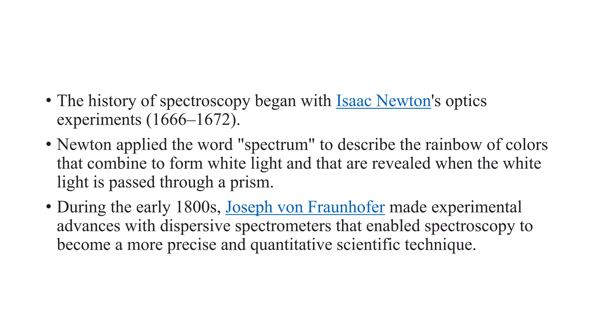 • The history of spectroscopy began with Isaac Newton's optics
experiments (1666–1672).
• Newton applied the word "spectrum" to describe the rainbow of colors
that combine to form white light and that are revealed when the white
light is passed through a prism.
• During the early 1800s, Joseph von Fraunhofer made experimental
advances with dispersive spectrometers that enabled spectroscopy to
become a more precise and quantitative scientific technique.
 
