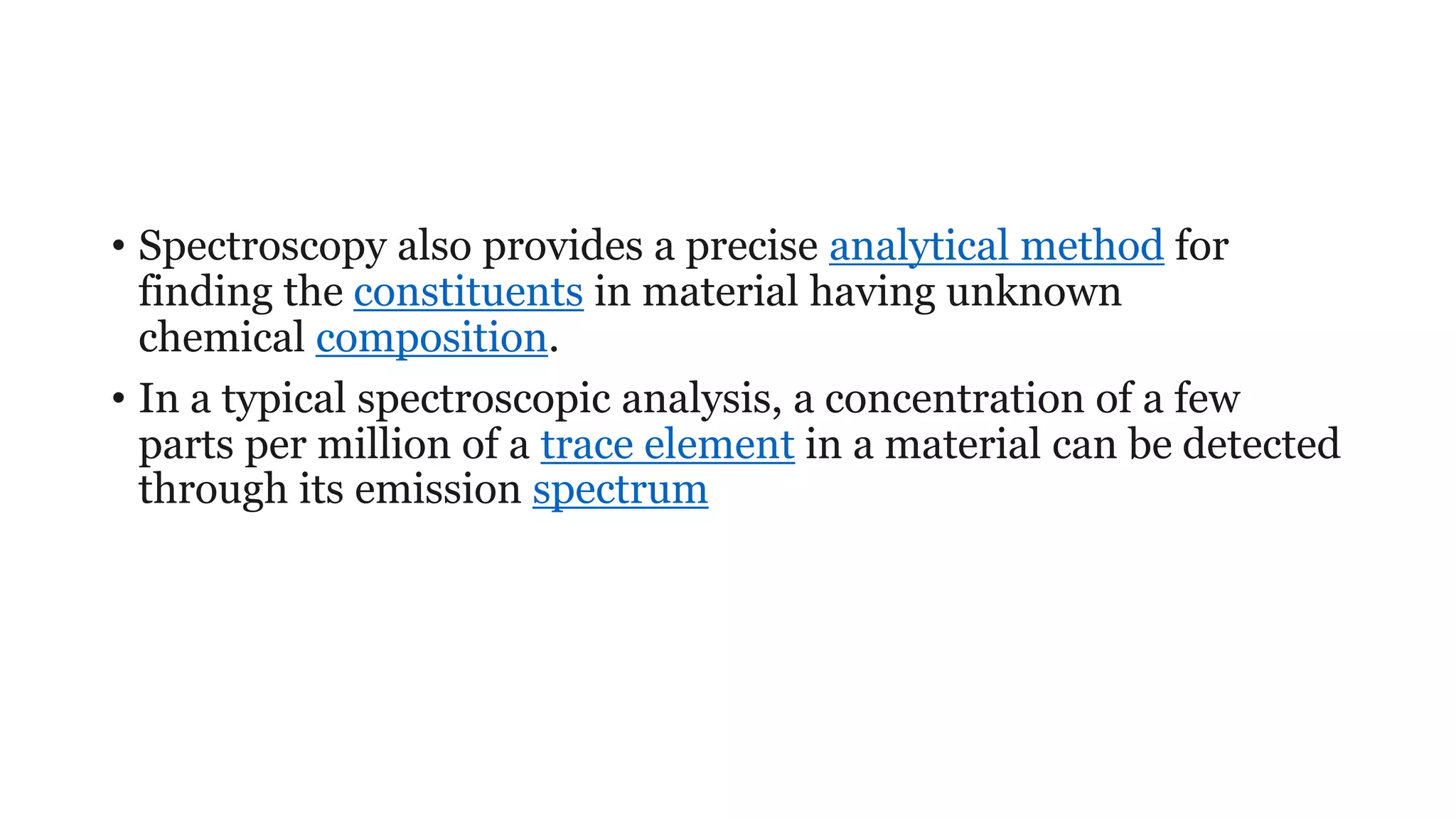 • Spectroscopy also provides a precise analytical method for
finding the constituents in material having unknown
chemical composition.
• In a typical spectroscopic analysis, a concentration of a few
parts per million of a trace element in a material can be detected
through its emission spectrum
 