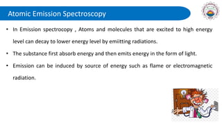 Atomic Emission Spectroscopy
• In Emission spectrocopy , Atoms and molecules that are excited to high energy
level can decay to lower energy level by emiitting radiations.
• The substance first absorb energy and then emits energy in the form of light.
• Emission can be induced by source of energy such as flame or electromagnetic
radiation.
 
