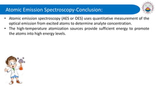 Atomic Emission Spectroscopy-Conclusion:
• Atomic emission spectroscopy (AES or OES) uses quantitative measurement of the
optical emission from excited atoms to determine analyte concentration.
• The high-temperature atomization sources provide sufficient energy to promote
the atoms into high energy levels.
 
