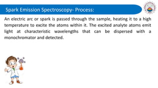 Spark Emission Spectroscopy- Process:
An electric arc or spark is passed through the sample, heating it to a high
temperature to excite the atoms within it. The excited analyte atoms emit
light at characteristic wavelengths that can be dispersed with a
monochromator and detected.
 