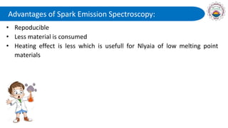 Advantages of Spark Emission Spectroscopy:
• Repoducible
• Less material is consumed
• Heating effect is less which is usefull for Nlyaia of low melting point
materials
 