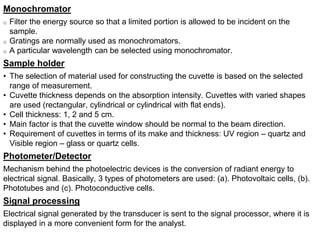Monochromator
o Filter the energy source so that a limited portion is allowed to be incident on the
sample.
o Gratings are normally used as monochromators.
o A particular wavelength can be selected using monochromator.
Sample holder
• The selection of material used for constructing the cuvette is based on the selected
range of measurement.
• Cuvette thickness depends on the absorption intensity. Cuvettes with varied shapes
are used (rectangular, cylindrical or cylindrical with flat ends).
• Cell thickness: 1, 2 and 5 cm.
• Main factor is that the cuvette window should be normal to the beam direction.
• Requirement of cuvettes in terms of its make and thickness: UV region – quartz and
Visible region – glass or quartz cells.
Photometer/Detector
Mechanism behind the photoelectric devices is the conversion of radiant energy to
electrical signal. Basically, 3 types of photometers are used: (a). Photovoltaic cells, (b).
Phototubes and (c). Photoconductive cells.
Signal processing
Electrical signal generated by the transducer is sent to the signal processor, where it is
displayed in a more convenient form for the analyst.
 