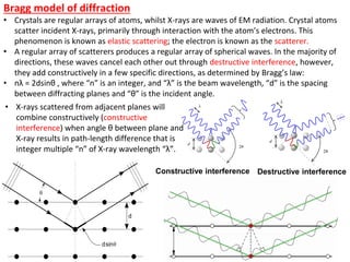 Bragg model of diffraction
• Crystals are regular arrays of atoms, whilst X-rays are waves of EM radiation. Crystal atoms
scatter incident X-rays, primarily through interaction with the atom’s electrons. This
phenomenon is known as elastic scattering; the electron is known as the scatterer.
• A regular array of scatterers produces a regular array of spherical waves. In the majority of
directions, these waves cancel each other out through destructive interference, however,
they add constructively in a few specific directions, as determined by Bragg’s law:
• nλ = 2dsinθ , where “n” is an integer, and “λ” is the beam wavelength, “d” is the spacing
between diffracting planes and “θ” is the incident angle.
Constructive interference Destructive interference
• X-rays scattered from adjacent planes will
combine constructively (constructive
interference) when angle θ between plane and
X-ray results in path-length difference that is
integer multiple “n” of X-ray wavelength “λ”.
 