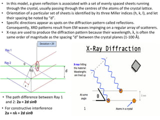 • In this model, a given reflection is associated with a set of evenly spaced sheets running
through the crystal, usually passing through the centres of the atoms of the crystal lattice.
• Orientation of a particular set of sheets is identified by its three Miller indices (h, k, l), and let
their spacing be noted by “d”.
• Specific directions appear as spots on the diffraction pattern called reflections.
Consequently, XRD patterns result from EM waves impinging on a regular array of scatterers.
• X-rays are used to produce the diffraction pattern because their wavelength, λ, is often the
same order of magnitude as the spacing “d” between the crystal planes (1-100 Ǻ).
• The path difference between Ray 1
and 2: 2a = 2d sinθ
• For constructive interference
2a = nλ = 2d sinθ
 