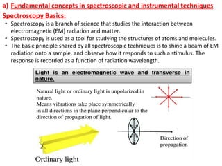 a) Fundamental concepts in spectroscopic and instrumental techniques
Spectroscopy Basics:
• Spectroscopy is a branch of science that studies the interaction between
electromagnetic (EM) radiation and matter.
• Spectroscopy is used as a tool for studying the structures of atoms and molecules.
• The basic principle shared by all spectroscopic techniques is to shine a beam of EM
radiation onto a sample, and observe how it responds to such a stimulus. The
response is recorded as a function of radiation wavelength.
 