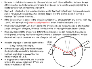 • Because crystal structures contain planes of atoms, each plane will reflect incident X-rays
differently. For ex. let two monochromatic X-ray beams (of a specific wavelength) strike a
crystal structure at an incoming angle of θ.
• Ray 1 will reflect off of the top atomic plane while Ray 2 will reflect from the second atomic
plane. However, because Ray 2 has to cross deeper into the atomic plane, it travels a
distance “2a” farther than Ray 1.
• If the distance “2a” is equal to the integral number (n*λ) of wavelength of 2 waves, then Ray
1 and 2 will be in-phase (constructively interfere) when they both exit the crystal.
• If we know wavelength λ of X-rays going into crystal and also measure angle θ of diffracted
X-rays coming out of crystal, then we can determine d-spacing between atomic planes.
• If we now reorient the crystal to a different atomic plane, we can measure d-spacing in
other planes. By doing multiple x-ray diffractions at different crystal orientations, we can
determined crystal structure and size of crystal unit cell.
θ
ω 2
θ
X-ray
tube
Detect
or
• Incident angle (ω) is defined between the
X-ray source and sample.
• Diffracted angle (2θ) is defined between
the incident beam and the detector angle.
• Incident angle (ω) is always ½ of the
detector angle 2θ i.e. θ.
• In a typical XRD instrument, the X-ray tube
is fixed, the sample rotates at θ°/min and
detector rotates at 2θ°/min.
 