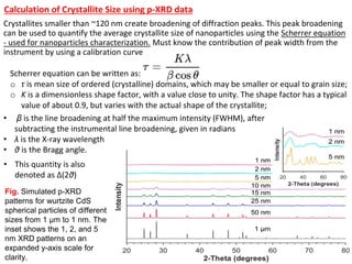 Scherrer equation can be written as:
o τ is mean size of ordered (crystalline) domains, which may be smaller or equal to grain size;
o K is a dimensionless shape factor, with a value close to unity. The shape factor has a typical
value of about 0.9, but varies with the actual shape of the crystallite;
Crystallites smaller than ~120 nm create broadening of diffraction peaks. This peak broadening
can be used to quantify the average crystallite size of nanoparticles using the Scherrer equation
- used for nanoparticles characterization. Must know the contribution of peak width from the
instrument by using a calibration curve
Fig. Simulated p-XRD
patterns for wurtzite CdS
spherical particles of different
sizes from 1 μm to 1 nm. The
inset shows the 1, 2, and 5
nm XRD patterns on an
expanded y-axis scale for
clarity.
• β is the line broadening at half the maximum intensity (FWHM), after
subtracting the instrumental line broadening, given in radians
• λ is the X-ray wavelength
• θ is the Bragg angle.
• This quantity is also
denoted as Δ(2θ)
Calculation of Crystallite Size using p-XRD data
 