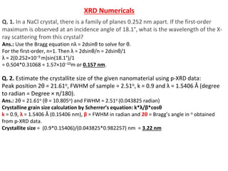 Q. 2. Estimate the crystallite size of the given nanomaterial using p-XRD data:
Peak position 2θ = 21.61o, FWHM of sample = 2.51o, k = 0.9 and λ = 1.5406 Å (degree
to radian = Degree × π/180).
Ans.: 2θ = 21.61o (θ = 10.805o) and FWHM = 2.51o (0.043825 radian)
Crystalline grain size calculation by Scherrer’s equation: k*λ/β*cosθ
k = 0.9, λ = 1.5406 Å (0.15406 nm), β = FWHM in radian and 2θ = Bragg’s angle in o obtained
from p-XRD data.
Crystallite size = (0.9*0.15406)/(0.043825*0.982257) nm = 3.22 nm
Q. 1. In a NaCl crystal, there is a family of planes 0.252 nm apart. If the first-order
maximum is observed at an incidence angle of 18.1°, what is the wavelength of the X-
ray scattering from this crystal?
Ans.: Use the Bragg equation nλ = 2dsinθ to solve for θ.
For the first-order, n=1. Then λ = 2dsinθ/n = 2dsinθ/1
λ = 2(0.252×10−9 m)sin(18.1°)/1
= 0.504*0.31068 = 1.57×10−10m or 0.157 nm.
XRD Numericals
 