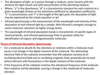 • The absorption of light, as it passes through a medium, varies linearly with the
distance the light travels and with concentration of the absorbing medium.
• Where, “a” is the absorbance, “ε” is a characteristic constant for each material at a
given wavelength (known as the extinction coefficient or absorption coefficient),
“c” is concentration, and “l” is the length of the light path, the absorption of light
may be expressed by the simple equation a= εcl
• Infrared spectroscopy is the measurement of the wavelength and intensity of the
absorption of mid-infrared light by a sample. Mid-infrared is energetic enough to
excite molecular vibrations to higher energy levels.
• The wavelength of infrared absorption bands is characteristic of specific types of
chemical bonds, and infrared spectroscopy finds its greatest utility for
identification of organic and organometallic molecules.
Theory of Infrared Absorption Spectroscopy
• For a molecule to absorb IR, the vibrations or rotations within a molecule must
cause a net change in the dipole moment of the molecule. The alternating
electrical field of the radiation (remember that EM radiation consists of an
oscillating electrical field and an oscillating magnetic field, perpendicular to each
other) interacts with fluctuations in the dipole moment of the molecule.
• If the frequency of the radiation matches the vibrational frequency of the molecule
then radiation will be absorbed, causing a change in the amplitude of molecular
vibration.
 