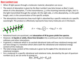 Beer-Lambert Law
• When IR light passes through a molecular material, absorption can occur.
• The extent of absorption is given by the Beer-Lambert Law (also known as Beer’s Law),
where A is the absorption, T is the transmittance, I0 is the incoming intensity of light, and I is
the light transmitted through the sample. On the right side, ε is the absorptivity, L is the path
length, and c is the concentration of the specific analyte.
• The absorptivity characterizes how much light is absorbed by a specific molecule at a specific
wavelength. The product Lc effectively represents how many molecules are in the beam.
• Rotational levels are quantized, and absorption of IR by gases yields line spectra.
• However, in liquids or solids, these lines broaden into a continuum due to molecular
collisions and other interactions.
• In general, a molecule which is an excited vibrational state will have rotational energy and
can lose energy in a transition which alters both the vibrational and rotational energy
content of the molecule.
• The total energy content of the molecule is given by the sum of the vibrational and
rotational energies.
• For a molecule in a specific vibrational and rotational state, denoted by the pair of quantum
numbers (v, J), we can write its energy as:
E(v, J)=Evib(v) + Erot(J)
 