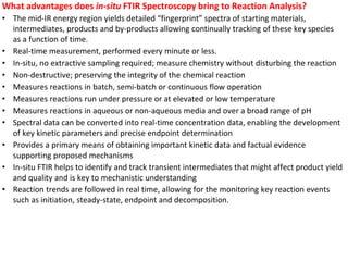 What advantages does in-situ FTIR Spectroscopy bring to Reaction Analysis?
• The mid-IR energy region yields detailed “fingerprint” spectra of starting materials,
intermediates, products and by-products allowing continually tracking of these key species
as a function of time.
• Real-time measurement, performed every minute or less.
• In-situ, no extractive sampling required; measure chemistry without disturbing the reaction
• Non-destructive; preserving the integrity of the chemical reaction
• Measures reactions in batch, semi-batch or continuous flow operation
• Measures reactions run under pressure or at elevated or low temperature
• Measures reactions in aqueous or non-aqueous media and over a broad range of pH
• Spectral data can be converted into real-time concentration data, enabling the development
of key kinetic parameters and precise endpoint determination
• Provides a primary means of obtaining important kinetic data and factual evidence
supporting proposed mechanisms
• In-situ FTIR helps to identify and track transient intermediates that might affect product yield
and quality and is key to mechanistic understanding
• Reaction trends are followed in real time, allowing for the monitoring key reaction events
such as initiation, steady-state, endpoint and decomposition.
 