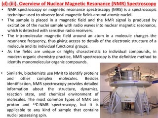 • NMR spectroscopy or magnetic resonance spectroscopy (MRS) is a spectroscopic
technique used to observe local magnetic fields around atomic nuclei.
• The sample is placed in a magnetic field and the NMR signal is produced by
excitation of the nuclei sample with radio waves into nuclear magnetic resonance,
which is detected with sensitive radio receivers.
• The intramolecular magnetic field around an atom in a molecule changes the
resonance frequency, thus giving access to details of the electronic structure of a
molecule and its individual functional groups.
• As the fields are unique or highly characteristic to individual compounds, in
modern organic chemistry practice, NMR spectroscopy is the definitive method to
identify monomolecular organic compounds.
(d)-(iii). Overview of Nuclear Magnetic Resonance (NMR) Spectroscopy
• Similarly, biochemists use NMR to identify proteins
and other complex molecules. Besides
identification, NMR spectroscopy provides detailed
information about the structure, dynamics,
reaction state, and chemical environment of
molecules. The most common types of NMR are
proton and 13C-NMR spectroscopy, but it is
applicable to any kind of sample that contains
nuclei possessing spin.
 