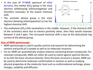 • The methylene (CH2) falls somewhere in the middle. However, if the chemical shift
of the aromatics were due to electro positivity alone, then they would resonate
between 4 and 5 ppm. The increased chemical shift is due to the delocalized ring
current of the phenyl group.
• In the case of 1H-NMR spectrum of ethyl
benzene, the methyl (CH3) group is the most
electron withdrawing (electronegative) and
therefore resonates at the lowest chemical
shift.
• The aromatic phenyl group is the most
electron donating (electropositive) so has the
highest chemical shift.
Uses of NMR spectroscopy
• NMR spectroscopy is used in quality control and research for determining the
content and purity of a sample as well as its molecular structure.
• For ex. NMR can quantitatively analyse mixtures containing known compounds. For
unknown compounds, NMR can either be used to match against spectral libraries
or to infer the basic structure directly. Once the basic structure is known, NMR can
be used to determine molecular conformation in solution as well as studying
physical properties at the molecular level such as conformational exchange, phase
changes, solubility and diffusion.
 