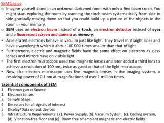 ▪ Accelerated electrons behave in vacuum just like light. They travel in straight lines and
have a wavelength which is about 100 000 times smaller than that of light.
▪ Furthermore, electric and magnetic fields have the same effect on electrons as glass
lenses and mirrors have on visible light.
▪ The first electron microscope used two magnetic lenses and later added a third lens to
achieve a resolution of 100 nm, twice as good as that of the light microscope.
▪ Now, the electron microscope uses five magnetic lenses in the imaging system, a
resolving power of 0.1 nm at magnifications of over 1 million times.
SEM basics
o Imagine yourself alone in an unknown darkened room with only a fine beam torch. You
might start exploring the room by scanning the torch beam systematically from side to
side gradually moving down so that you could build up a picture of the objects in the
room in your memory.
o SEM uses an electron beam instead of a torch, an electron detector instead of eyes
and a fluorescent screen and camera as memory.
Essential components of SEM
1. Electron gun as Source
2. Electron Lenses
3. Sample Stage
4. Detectors for all signals of interest
5. Display/Data output devices
6. Infrastructure Requirements: (a). Power Supply, (b). Vacuum System, (c). Cooling system,
(d). Vibration-free floor and (e). Room free of ambient magnetic and electric fields.
 