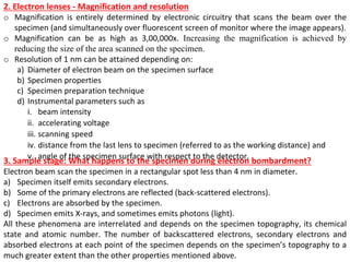 2. Electron lenses - Magnification and resolution
o Magnification is entirely determined by electronic circuitry that scans the beam over the
specimen (and simultaneously over fluorescent screen of monitor where the image appears).
o Magnification can be as high as 3,00,000x. Increasing the magnification is achieved by
reducing the size of the area scanned on the specimen.
o Resolution of 1 nm can be attained depending on:
a) Diameter of electron beam on the specimen surface
b) Specimen properties
c) Specimen preparation technique
d) Instrumental parameters such as
i. beam intensity
ii. accelerating voltage
iii. scanning speed
iv. distance from the last lens to specimen (referred to as the working distance) and
v. angle of the specimen surface with respect to the detector.
3. Sample stage: What happens to the specimen during electron bombardment?
Electron beam scan the specimen in a rectangular spot less than 4 nm in diameter.
a) Specimen itself emits secondary electrons.
b) Some of the primary electrons are reflected (back-scattered electrons).
c) Electrons are absorbed by the specimen.
d) Specimen emits X-rays, and sometimes emits photons (light).
All these phenomena are interrelated and depends on the specimen topography, its chemical
state and atomic number. The number of backscattered electrons, secondary electrons and
absorbed electrons at each point of the specimen depends on the specimen’s topography to a
much greater extent than the other properties mentioned above.
 
