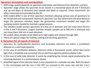 Specimen orientation and manipulation
o SEM image quality depends on specimen orientation and distance from detectors and lens.
o Specimen stage allows the specimen to be moved in a horizontal plane (X and Y direction)
and up and down (Z direction) and rotated and tilted as required. These movements are
often motorized and controlled by the PC.
o SEM models differ in size of their specimen chambers allowing various sizes of specimens to
be introduced and manipulated. Maximum specimen size also determines the price because
larger the specimen chamber, larger the goniometer movement needed and larger the
pumping system needed to maintain a good vacuum.
o The simplest model accepts specimens of a few cm in diameter and can move them 50 mm
in the X and Y directions. Largest chamber accepts samples up to 200 mm in diameter and
can move them 150 mm in each direction.
o All models allow samples to be tilted up to high angles and rotated through 360o.
o There are special stages for heating, cooling and straining specimens.
4. Detectors for all signals of interest
▪ Detectors for backscattered electrons and secondary electrons are either a scintillation
detector or a solid state detector.
▪ In the case of scintillation detector, electrons strike a fluorescent screen, which then emits
light that is amplified and converted into an electrical signal by photomultiplier tube.
▪ In the case of solid state detector, it works by amplifying the minute signal produced by the
incoming electrons in a semiconductor device.
▪ Amplified signal of the electron beam is also impacted on a cathode ray tube. Both the beam
in the microscope and the one in the CRT are scanned at the same rate and the 1-to-1
 