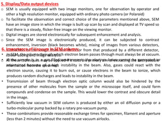 5. Display/Data output devices
o SEM is usually equipped with two image monitors, one for observation by operator and
other a high resolution monitor, equipped with ordinary photo camera (or Polaroid)
o To facilitate the observation and correct choice of the parameters mentioned above, SEM
have an image store in which the image is built up scan by scan and displayed at TV speed so
that there is a steady, flicker-free image on the viewing monitor.
o Digital images are stored electronically for subsequent enhancement and analysis.
o Since the SEM image is electronically produced, it can be subjected to contrast
enhancement, inversion (black becomes white), mixing of images from various detectors,
subtraction of the image from one detector from that produced by a different detector,
colour coding and image analysis.
o All these techniques may be applied if it suits the primary aim of extracting the best possible
information from the specimen.
6. Importance of Vacuum in SEM column:
• In SEM, the column through which electron beam passes through must always be at vacuum.
• If the sample is in a gas filled environment, the electron beam cannot be generated or
maintained because of a high instability in the beam. Also, gases could react with the
electron source, causing it to burn out, or cause electrons in the beam to ionize, which
produces random discharges and leads to instability in the beam.
• Transmission of beam through electron optic column would also be hindered by the
presence of other molecules from the sample or the microscope itself, and could form
compounds and condense on the sample. This would lower the contrast and obscure detail
in the image.
• Sufficiently low vacuum in SEM column is produced by either an oil diffusion pump or a
turbo-molecular pump backed by a rotary pre-vacuum pump.
• These combinations provide reasonable exchange times for specimen, filament and aperture
(less than 2 minutes) without the need to use vacuum airlocks.
 