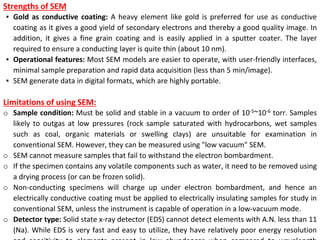 Strengths of SEM
▪ Gold as conductive coating: A heavy element like gold is preferred for use as conductive
coating as it gives a good yield of secondary electrons and thereby a good quality image. In
addition, it gives a fine grain coating and is easily applied in a sputter coater. The layer
required to ensure a conducting layer is quite thin (about 10 nm).
▪ Operational features: Most SEM models are easier to operate, with user-friendly interfaces,
minimal sample preparation and rapid data acquisition (less than 5 min/image).
▪ SEM generate data in digital formats, which are highly portable.
Limitations of using SEM:
o Sample condition: Must be solid and stable in a vacuum to order of 10-5~10-6 torr. Samples
likely to outgas at low pressures (rock sample saturated with hydrocarbons, wet samples
such as coal, organic materials or swelling clays) are unsuitable for examination in
conventional SEM. However, they can be measured using "low vacuum" SEM.
o SEM cannot measure samples that fail to withstand the electron bombardment.
o If the specimen contains any volatile components such as water, it need to be removed using
a drying process (or can be frozen solid).
o Non-conducting specimens will charge up under electron bombardment, and hence an
electrically conductive coating must be applied to electrically insulating samples for study in
conventional SEM, unless the instrument is capable of operation in a low-vacuum mode.
o Detector type: Solid state x-ray detector (EDS) cannot detect elements with A.N. less than 11
(Na). While EDS is very fast and easy to utilize, they have relatively poor energy resolution
 
