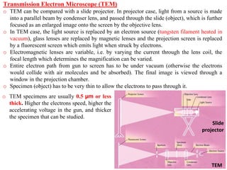 Transmission Electron Microscope (TEM)
o TEM can be compared with a slide projector. In projector case, light from a source is made
into a parallel beam by condenser lens, and passed through the slide (object), which is further
focused as an enlarged image onto the screen by the objective lens.
o In TEM case, the light source is replaced by an electron source (tungsten filament heated in
vacuum), glass lenses are replaced by magnetic lenses and the projection screen is replaced
by a fluorescent screen which emits light when struck by electrons.
o Electromagnetic lenses are variable, i.e. by varying the current through the lens coil, the
focal length which determines the magnification can be varied.
o Entire electron path from gun to screen has to be under vacuum (otherwise the electrons
would collide with air molecules and be absorbed). The final image is viewed through a
window in the projection chamber.
o Specimen (object) has to be very thin to allow the electrons to pass through it.
Slide
projector
TEM
o TEM specimens are usually 0.5 µm or less
thick. Higher the electrons speed, higher the
accelerating voltage in the gun, and thicker
the specimen that can be studied.
 