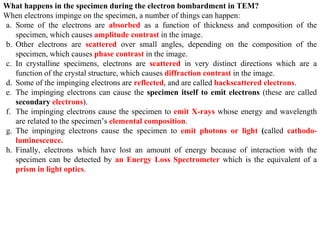 What happens in the specimen during the electron bombardment in TEM?
When electrons impinge on the specimen, a number of things can happen:
a. Some of the electrons are absorbed as a function of thickness and composition of the
specimen, which causes amplitude contrast in the image.
b. Other electrons are scattered over small angles, depending on the composition of the
specimen, which causes phase contrast in the image.
c. In crystalline specimens, electrons are scattered in very distinct directions which are a
function of the crystal structure, which causes diffraction contrast in the image.
d. Some of the impinging electrons are reflected, and are called backscattered electrons.
e. The impinging electrons can cause the specimen itself to emit electrons (these are called
secondary electrons).
f. The impinging electrons cause the specimen to emit X-rays whose energy and wavelength
are related to the specimen’s elemental composition.
g. The impinging electrons cause the specimen to emit photons or light (called cathodo-
luminescence.
h. Finally, electrons which have lost an amount of energy because of interaction with the
specimen can be detected by an Energy Loss Spectrometer which is the equivalent of a
prism in light optics.
 