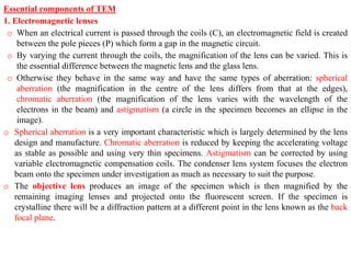 Essential components of TEM
1. Electromagnetic lenses
o When an electrical current is passed through the coils (C), an electromagnetic field is created
between the pole pieces (P) which form a gap in the magnetic circuit.
o By varying the current through the coils, the magnification of the lens can be varied. This is
the essential difference between the magnetic lens and the glass lens.
o Otherwise they behave in the same way and have the same types of aberration: spherical
aberration (the magnification in the centre of the lens differs from that at the edges),
chromatic aberration (the magnification of the lens varies with the wavelength of the
electrons in the beam) and astigmatism (a circle in the specimen becomes an ellipse in the
image).
o Spherical aberration is a very important characteristic which is largely determined by the lens
design and manufacture. Chromatic aberration is reduced by keeping the accelerating voltage
as stable as possible and using very thin specimens. Astigmatism can be corrected by using
variable electromagnetic compensation coils. The condenser lens system focuses the electron
beam onto the specimen under investigation as much as necessary to suit the purpose.
o The objective lens produces an image of the specimen which is then magnified by the
remaining imaging lenses and projected onto the fluorescent screen. If the specimen is
crystalline there will be a diffraction pattern at a different point in the lens known as the back
focal plane.
 
