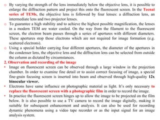 o By varying the strength of the lens immediately below the objective lens, it is possible to
enlarge the diffraction pattern and project this onto the fluorescent screen. In the Tecnai
series of TEMs, the objective lens is followed by four lenses: a diffraction lens, an
intermediate lens and two projector lenses.
o To guarantee a high stability and to achieve the highest possible magnification, the lenses
in a modern TEM are water cooled. On the way from the filament to the fluorescent
screen, the electron beam passes through a series of apertures with different diameters.
These apertures stop those electrons which are not required for image formation (e.g.
scattered electrons).
o Using a special holder carrying four different apertures, the diameter of the apertures in
the condenser lens, the objective lens and the diffraction lens can be selected from outside
the column as dictated by circumstances.
2. Observation and recording of the image
• Image on fluorescent screen can be observed through a large window in the projection
chamber. In order to examine fine detail or to assist correct focusing of image, a special
fine-grain focusing screen is inserted into beam and observed through high-quality 12x
binocular viewer.
• Electrons have same influence on photographic material as light. It’s only necessary to
replace the fluorescent screen with a photographic film in order to record the image.
• In practice the fluorescent screen hinges up to allow the image to be projected on the film
below. It is also possible to use a TV camera to record the image digitally, making it
suitable for subsequent enhancement and analysis. It can also be used for recording
dynamic phenomena using a video tape recorder or as the input signal for an image
analysis system.
 