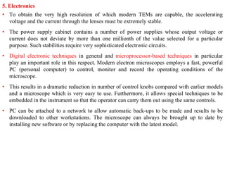 5. Electronics
• To obtain the very high resolution of which modern TEMs are capable, the accelerating
voltage and the current through the lenses must be extremely stable.
• The power supply cabinet contains a number of power supplies whose output voltage or
current does not deviate by more than one millionth of the value selected for a particular
purpose. Such stabilities require very sophisticated electronic circuits.
• Digital electronic techniques in general and microprocessor-based techniques in particular
play an important role in this respect. Modern electron microscopes employs a fast, powerful
PC (personal computer) to control, monitor and record the operating conditions of the
microscope.
• This results in a dramatic reduction in number of control knobs compared with earlier models
and a microscope which is very easy to use. Furthermore, it allows special techniques to be
embedded in the instrument so that the operator can carry them out using the same controls.
• PC can be attached to a network to allow automatic back-ups to be made and results to be
downloaded to other workstations. The microscope can always be brought up to date by
installing new software or by replacing the computer with the latest model.
 
