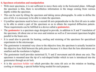 6. Specimen orientation and manipulation
• With most specimens, it is not sufficient to move them only in the horizontal plane. Although
the specimen is thin, there is nevertheless information in the image coming from various
depths within the specimen.
• This can be seen by tilting the specimen and taking stereo photographs. In order to define the
axis of tilt, it is necessary to be able to rotate the specimen.
• Crystalline specimens need to have a second tilt axis perpendicular to the first tilt axis in order
to be able to orient a part of the specimen so as to obtain the required diffraction pattern.
These requirements can be fulfilled in a device called a goniometer.
• The goniometer is a specimen stage designed to provide, in addition to X and Y translation of
the specimen, tilt about one or two axes and rotation as well as Z movement (specimen height)
parallel to the beam axis.
• It is usual also to provide for heating, cooling and straining of the specimen for specialised
experiments in the microscope.
• The goniometer is mounted very close to the objective lens; the specimen is actually located in
the objective lens field between the pole pieces because it is there that the lens aberrations are
smallest and the resolution is highest.
• The goniometer itself provides motorised X, Y and Z movement and tilt about one axis. The
specimen is mounted near the tip of a rod-shaped holder which in turn is introduced into the
goniometer through an air lock.
• It is the specimen holder rod which provides the extra tilt axis or the rotation or heating,
cooling or straining, a special holder being needed for each purpose.
 