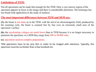 Limitations of TEM:
Not all specimens can be made thin enough for the TEM. Only a very narrow region of the
specimen appears in focus in the image and there is considerable distortion. The technique has
not found wide application in the study of surfaces.
The most important differences between TEM and SEM are:
(1). the beam is not static as in the TEM: with the aid of an electromagnetic field, produced by
the scanning coils, the beam is scanned line by line over an extremely small area of the
specimen’s surface
(b). the accelerating voltages are much lower than in TEM because it is no longer necessary to
penetrate the specimen; in a SEM they range from 200 to 30.000 volts.
(c). specimens need no complex preparations.
TEM specimens have to be very thin in order to be imaged with electrons. Typically, the
specimen must be no thicker than a few hundred nm.
 